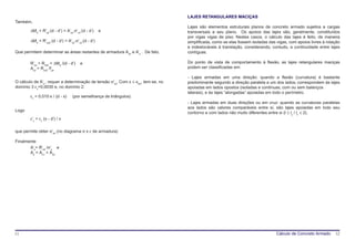 LAJES RETANGULARES MACIÇAS
Também,
                                                                                    Lajes são elementos estruturais planos de concreto armado sujeitos a cargas
        ∆Md = R’sd⋅(d - d’) = A’sd⋅σ’cd⋅(d - d’)    e                               transversais a seu plano. Os apoios das lajes são, geralmente, constituídos
                                                                                    por vigas vigas de piso. Nestes casos, o cálculo das lajes é feito, de maneira
        ∆Md = R’sd2⋅(d - d’) = A’s2⋅σ’cd⋅(d - d’)                                   simplificada, como se elas fossem isoladas das vigas, com apoios livres à rotação
                                                                                    e indeslocáveis à translação, considerando, contudo, a continuidade entre lajes
Que permitem determinar as áreas restantes de armadura As2 e A’s . De fato,         contíguas.

        R’sd = Rsd2 = ∆Md /(d - d’)    e                                            Do ponto de vista de comportamento à flexão, as lajes retangulares maciças
        As2 = Rsd2 /fyd                                                             podem ser classificadas em:

                                                                                    - Lajes armadas em uma direção: quando a flexão (curvatura) é bastante
O cálculo de A’s , requer a determinação de tensão σ’sd. Com x ≤ xlim, tem-se, no   predominante segundo a direção paralela a um dos lados; correspondem às lajes
domínio 3 εc=0,0035 e, no domínio 2:                                                apoiadas em lados opostos (isoladas e contínuas, com ou sem balanços
                                                                                    laterais), e às lajes “alongadas” apoiadas em todo o perímetro.
        εc = 0,010⋅x / (d - x)    (por semelhança de triângulos)
                                                                                    - Lajes armadas em duas direções ou em cruz: quando as curvaturas paralelas
                                                                                    aos lados são valores comparáveis entre si, são lajes apoiadas em todo seu
Logo
                                                                                    contorno e com lados não muito diferentes entre si (l ≤ ly / lx ≤ 2).
        ε’s = εc (x - d’) / x

que permite obter σ’sd (no diagrama σ x ε de armadura)

Finalmente
       A’s= R’sd /σ’s e
       As = As1 + As2




11                                                                                                                                 Cálculo de Concreto Armado     12
 