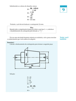 A U L A
9
Substituindo os valores do desenho, temos:
M =
30 - 26α φ×180
2×100
M =
4×180
200
M =
720
200
M = 3,6 mm
Portanto, você deverá deslocar a contraponta 3,6 mm.
DicaDicaDicaDicaDica
Quando todo o comprimento da peça for cônico e, por isso, L = c, calcula-se
o desalinhamento da contraponta pela fórmula: M =
D - d
2
.
Por ser uma atividade bastante rotineira na indústria, vale a pena exercitar
o conhecimento que você acabou de adquirir.
Exercício 1Exercício 1Exercício 1Exercício 1Exercício 1
Calcule o deslocamento da contraponta para tornear a seguinte peça:
Solução:
D = 80
d = 77
c = 80
L = 250
M = ?
M =
D - dα φ×L
2×c
M =
Tente você
também
 