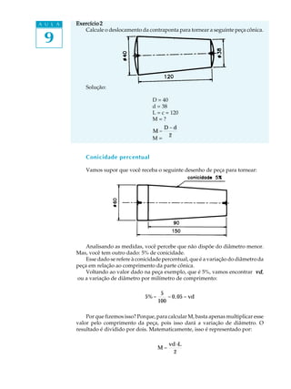 A U L A
9
Exercício 2Exercício 2Exercício 2Exercício 2Exercício 2
Calcule o deslocamento da contraponta para tornear a seguinte peça cônica.
Solução:
D = 40
d = 38
L = c = 120
M = ?
M =
D - d
2
M =
Conicidade percentual
Vamos supor que você receba o seguinte desenho de peça para tornear:
Analisando as medidas, você percebe que não dispõe do diâmetro menor.
Mas, você tem outro dado: 5% de conicidade.
Esse dado se refere à conicidade percentual, que é a variação do diâmetro da
peça em relação ao comprimento da parte cônica.
Voltando ao valor dado na peça exemplo, que é 5%, vamos encontrar vdvdvdvdvd,
ou a variação de diâmetro por milímetro de comprimento:
5% =
5
100
= 0,05 = vd
Por que fizemos isso? Porque, para calcular M, basta apenas multiplicar esse
valor pelo comprimento da peça, pois isso dará a variação de diâmetro. O
resultado é dividido por dois. Matematicamente, isso é representado por:
M =
vd×L
2
 