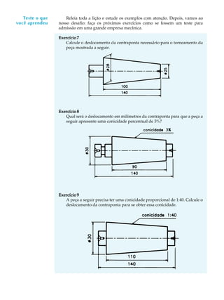 A U L A
9
Releia toda a lição e estude os exemplos com atenção. Depois, vamos ao
nosso desafio: faça os próximos exercícios como se fossem um teste para
admissão em uma grande empresa mecânica.
Exercício 7Exercício 7Exercício 7Exercício 7Exercício 7
Calcule o deslocamento da contraponta necessário para o torneamento da
peça mostrada a seguir.
Exercício 8Exercício 8Exercício 8Exercício 8Exercício 8
Qual será o deslocamento em milímetros da contraponta para que a peça a
seguir apresente uma conicidade percentual de 3%?
Exercício 9Exercício 9Exercício 9Exercício 9Exercício 9
A peça a seguir precisa ter uma conicidade proporcional de 1:40. Calcule o
deslocamento da contraponta para se obter essa conicidade.
Teste o que
você aprendeu
 
