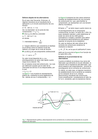 Defecto alejado de los alternadores                         La figura 8 presenta los dos casos extremos
                                                            posibles de establecimiento de una corriente
Es el caso más frecuente. Entonces, el
                                                            de cortocircuito I cc, que, para facilitar la
régimen transitorio es el resultante de la
                                                            comprensión, se representan con una tensión
aplicación a un circuito autoinductivo de una
                                                            alterna monofásica.
tensión:
                                                                         − Rt
e = E . sen (ω . t. + α)                                    El factor e    L    es tanto mayor cuanto menor es
Así, la intensidad i es la suma de dos
                                                            el amortiguamiento de la componente
componentes: i = ia + i c .
                                                            unidireccional, es decir, la razón R/L o R/X. Es
n Una (i a) es alterna y senoidal:                          pues necesario calcular ip para determinar el
i a = I . sen (ω.t + α),                                    poder de cierre de los interruptores
en donde:                                                   automáticos a instalar y también para definir
                                                            los esfuerzos electrodinámicos que deberá
                               E                            soportar el conjunto de la instalación.
I = intensidad máxima =
                              Zcc '                         Su valor se deduce del valor eficaz de la
                                                            corriente de cortocircuito simétrica I a
α = ángulo eléctrico que caracteriza el desfase
                                                            mediante la relación:
en el tiempo entre el instante inicial del
defecto y el origen de la onda de tensión.                  ip = K .   2 . Ia , en la que el coeficiente K viene
n La otra (ic) es una componente unidireccional:            dado por la curva de la figura 9 en función de
                       − Rt                                 la razón R/X o R/L.
Ic = − I . s en α .   e L
                                                            Defecto en la proximidad de los
Su valor inicial depende de α, y su                         alternadores
amortiguamiento es tanto más rápido cuanto
mayor es la relación R/L.                                   Cuando el defecto se produce muy cerca del
                                                            alternador que alimenta el circuito afectado, la
En el instante inicial del cortocircuito, i es nula         variación de la impedancia del alternador, que
por definición (puesto que el valor de la                   ahora pasará a ser preponderante, provoca la
intensidad de servicio Is es despreciable), por             amortiguación de la corriente de cortocircuito.
lo que:
                                                            En efecto, en este caso, el régimen transitorio
i = i a + ic = 0                                            de establecimiento de la corriente se complica
La figura 7 nos muestra la representación                   por la variación de la f.e.m. (fuerza
gráfica de i mediante la suma algebraica de                 electromotriz) resultante del cortocircuito.
los valores de sus 2 componentes, ia e i c.                 Como simplificación, consideramos el valor de
                                                            la f.e.m. constante, pero la reactancia interna




                                                                                      R t
                                         ia = sen ( t + )                        -
                                                                                      L
                                                                  ic = - sen    e



                                                                                               t


                                                                        i = ia + ic

                  Instante del fallo




Fig. 7: Representación gráfica y descomposición de la corriente de un cortocircuito producido en un punto
alejado del alternador.




                                                                        Cuaderno Técnico Schneider n° 158 / p. 10
 