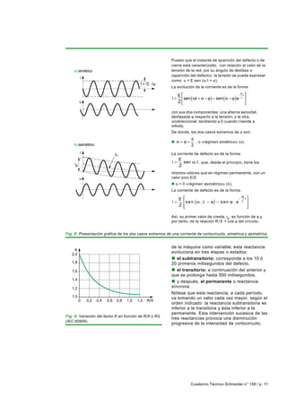 Puesto que el instante de aparición del defecto o de
                                                           cierre está caracterizado, con relación al valor de la
    a) simétrico                                           tensión de la red, por su ángulo de desfase α
                                                           (aparición del defecto), la tensión se puede expresar
          i
                                                           como: u = E sen (ω t + α).
                                               = 2. a
                                                           La evolución de la corriente es de la forma:

                                                                E                                   − t
                                                                                                         R

                                                           i=    sen ( ωt + α − ϕ ) − sen (α − ϕ ) e 
                                                                                                      L
          u                                                     Z                                      

                                                           con sus dos componentes: una alterna senoidal,
                                                           desfasada ϕ respecto a la tensión, y la otra,
                                                           unidireccional, tendiendo a 0 cuando t tiende a
                                                           infinito.
                                                           De donde, los dos casos extremos de α son:
                                                                        π
                                                           n α=ϕ≈         , o «régimen simétrico» (a):
    b) asimétrico                                                       2
          i                     ic                         La corriente de defecto es de la forma:
                                                                E
     ip                                                    i=     sen ω . t , que, desde el principio, tiene los
                                                                Z
                                                           mismos valores que en régimen permanente, con un
          u                                                valor pico E/Z.
                                                           n α = 0 «régimen asimétrico» (b).
                                                           La corriente de defecto es de la forma:

                                                                E                                   −   R t
                                                           i=       s e n (ω . t − ϕ ) − s en ϕ . e     L
                                                                                                             
                                                                Z   
                                                                                                            
                                                                                                             

                                                           Así, su primer valor de cresta, ip , es función de ϕ y
                                                           por tanto, de la relación R / X = cos ϕ del circuito.


Fig. 8: Presentación gráfica de los dos casos extremos de una corriente de cortocircuito, simétrica y asimétrica.


                                                           de la máquina como variable; esta reactancia
     K
   2,0
                                                           evoluciona en tres etapas o estados:
                                                           n el subtransitorio: corresponde a los 10 ó
   1,8                                                     20 primeros milisegundos del defecto,
   1,6                                                     n el transitorio: a continuación del anterior y
                                                           que se prolonga hasta 500 milisegundos,
   1,4
                                                           n y después, el permanente o reactancia
   1,2                                                     síncrona.
                                                           Nótese que esta reactancia, a cada período,
   1,0                                                     va tomando un valor cada vez mayor, según el
          0   0,2   0,4   0,6    0,8   1,0   1,2   R/X
                                                           orden indicado: la reactancia subtransitoria es
                                                           inferior a la transitoria y ésta inferior a la
                                                           permanente. Esta intervención sucesiva de las
Fig. 9: Variación del factor K en función de R/X o R/L
                                                           tres reactancias provoca una disminución
(IEC 60909).
                                                           progresiva de la intensidad de cortocircuito,




                                                                        Cuaderno Técnico Schneider n° 158 / p. 11
 
