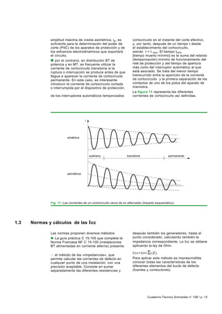 amplitud máxima de cresta asimétrica, ip, es              cortocircuito en el instante del corte efectivo,
              suficiente para la determinación del poder de             y, por tanto, después de un tiempo t desde
              corte (PdC) de los aparatos de protección y de            el establecimiento del cortocircuito,
              los esfuerzos electrodinámicos que soportará              siendo t = t mín. El tiempo tmín
              el circuito,                                              [tiempo muerto mínimo] es la suma del retardo
              n por el contrario, en distribución BT de                 (temporización) mínimo de funcionamiento del
              potencia y en MT, es frecuente utilizar la                relé de protección y del tiempo de apertura
              corriente de cortocircuito transitoria si la              más corto del interruptor automático al que
              ruptura o interrupción se produce antes de que            está asociado. Se trata del menor tiempo
              llegue a aparecer la corriente de cortocircuito           transcurrido entre la aparición de la corriente
              permanente. En este caso, es interesante                  de cortocircuito y la primera separación de los
              introducir la corriente de cortocircuito cortada          contactos de uno de los polos del aparato de
              o interrumpida por el dispositivo de protección,          maniobra.
              denominada Ib, que es la que determina el PdC             La figura 11 representa las diferentes
              de los interruptores automáticos temporizados             corrientes de cortocircuito así definidas.
              o retardados. Ib es el valor de la corriente de




                                      i




                         simétrica




                                          subtrans.                 transitoria                   permanente




                         asimétrica




              Fig. 11: Las corrientes de un cortocircuito cerca de un alternador (trazado esquemático).




1.3   Normas y cálculos de las Icc

              Las normas proponen diversos métodos:                     después también los generadores, hasta el
              n La guía práctica C 15-105 que completa la               punto considerado, calculando también la
              Norma Francesa NF C 15-100 (instalaciones                 impedancia correspondiente. La I cc se obtiene
              BT alimentadas en corriente alterna) presenta             aplicando la ley de Ohm:
              cuatro métodos:
                                                                        Icc=Un/Σ (Z).
              o el método de las «impedancias», que
              permite calcular las corrientes de defecto en             Para aplicar este método es imprescindible
              cualquier punto de una instalación, con una               conocer todas las características de los
              precisión aceptable. Consiste en sumar                    diferentes elementos del bucle de defecto
              separadamente las diferentes resistencias y               (fuentes y conductores).
              reactancias del bucle del defecto, añadiendo




                                                                                   Cuaderno Técnico Schneider n° 158 / p. 13
 