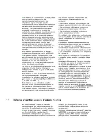 o el método de «composición», que se puede         con diversas hipótesis simplificadas, da
              utilizar cuando no se conocen las                  directamente, para cada sección de
              caracteríscas de la alimentación. La               conductor:
              impedancia aguas arriba del circuito               – la corriente asignada del dispositivo, que
              considerado se calcula a partir una estimación     asegura la protección contra las sobrecargas,
              de la corriente de cortocircuito en su origen.
                                                                 – las longitudes máximas de conductores
              El cos ϕ cc = R / Z se toma igual tanto en el      protegidos contra contactos indirectos,
              origen del circuito como en el punto del
                                                                 – las longitudes admisibles, teniendo en
              defecto. En otras palabras, consiste en admitir
                                                                 cuenta las caídas de tensión.
              que las impedancias elementales de dos
              partes sucesivas de la instalación tienen los      En realidad, estas tablas están confecciondas
              valores de sus argumentos suficientemente          con los resultados de los cálculos obtenidos al
              próximos como para justificar la sustitución de    aplicar los métodos de composición y
              las sumas vectoriales de las impedancias por       convencional.
              sumas algebraicas de las mismas. Esta              Este método permite además determinar las
              aproximación permite obtener el valor del          características de un circuito que forma parte
              módulo de las corrientes de cortocircuito, con     de una instalación ya existente cuyas
              una aproximación suficiente para calcular el       características no se conocen suficientemente.
              circuito.                                          Se aplica directamente a las instalaciones BT,
              Este método aproximado sólo se aplica a            y con coeficientes correctores, si la tensión no
              instalaciones de potencia inferior a 800 kVA.      es 230/400 V.
              o el método llamado «convencional», que            n La norma IEC 60909 (VDE 0102) se aplica
              permite calcular las corrientes de cortocircuito   a todas las redes, radiales o malladas, hasta
              mínimas y las corrientes de defecto en el          230 kV.
              extremo de una red, sin conocer las                Basada en el teorema de Thevenin, consiste
              impedancias o la Icc de la instalación aguas       en calcular una fuente de tensión equivalente
              arriba del circuito considerado.                   en el punto de cortocircuito, para,
              Se basa en la hipótesis de que la tensión en el    seguidamente, determinar la corriente en este
              origen del circuito, durante el tiempo de          mismo punto. Todas las alimentaciones de la
              cortocircuito o defecto, es igual al 80% de la     red y las máquinas sincrónicas y asíncronas
              tensión nominal.                                   se sustituyen por sus impedancias (directa,
              Este método no tiene en cuenta la resistencia      inversa y homopolar). Con este método se
              de los conductores para secciones                  desprecian todas las capacidades de línea y
              importantes; se aplica un coeficiente corrector    las admitancias en paralelo de las cargas no
              para incluir su inductancia (1,5 para 150 mm2,     giratorias, salvo las del sistema homopolar.
              1,20 para 185 mm 2, ...).                          n Existen otros métodos que utilizan el
              Este método se usa sobre todo para los             principio de superposición y necesitan un
              circuitos finales suficientemente alejados de      cálculo previo de la corriente de carga. Merece
              las fuentes de alimentación (red o grupo).         especial mención la norma IEC 60865 (VDE 0103)
                                                                 que se basa en el cálculo de la corriente de
              o el método llamado «simplificado» (detallado
                                                                 cortocircuito térmicamente equivalente.
              en la misma guía) que, utilizando unas tablas




1.4   Métodos presentados en este Cuaderno Técnico

              En este Cuaderno Técnico se estudian               necesita que se tengan en cuenta la casi
              particularmente dos métodos de cálculo de          totalidad de las características del circuito
              corrientes de cortocircuito en redes radiales:     considerado,
              n uno, de uso reservado a redes BT, consiste       n el otro, utilizado sobre todo en AT, es el de
              en el método de las impedancias. Es                la CEI 909; se emplea por su precisión y su
              interesante por la precisión que permite           aspecto analítico. Más técnico, emplea el
              obtener y por su aspecto didáctico puesto que      principio de las componentes simétricas.




                                                                          Cuaderno Técnico Schneider n° 158 / p. 14
 