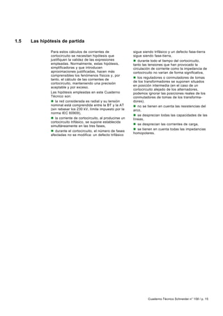 1.5   Las hipótesis de partida

               Para estos cálculos de corrientes de                sigue siendo trifásico y un defecto fase-tierra
               cortocircuito se necesitan hipótesis que            sigue siendo fase-tierra,
               justifiquen la validez de las expresiones           n durante todo el tiempo del cortocircuito,
               empleadas. Normalmente, estas hipótesis,            tanto las tensiones que han provocado la
               simplificadoras y que introducen                    circulación de corriente como la impedancia de
               aproximaciones justificadas, hacen más              cortocircuito no varían de forma significativa,
               comprensibles los fenómenos físicos y, por
                                                                   n los reguladores o conmutadores de tomas
               tanto, el cálculo de las corrientes de
                                                                   de los transformadores se suponen situados
               cortocircuito, manteniendo una precisión
                                                                   en posición intermedia (en el caso de un
               aceptable y por exceso.
                                                                   cortocircuito alejado de los alternadores,
               Las hipótesis empleadas en este Cuaderno            podemos ignorar las posiciones reales de los
               Técnico son:                                        conmutadores de tomas de los transforma-
               n la red considerada es radial y su tensión         dores),
               nominal está comprendida entre la BT y la AT        n no se tienen en cuenta las resistencias del
               (sin rebasar los 230 kV, límite impuesto por la     arco,
               norma IEC 60909),
                                                                   n se desprecian todas las capacidades de las
               n la corriente de cortocircuito, al producirse un   líneas,
               cortocircuito trifásico, se supone establecida
                                                                   n se desprecian las corrientes de carga,
               simultáneamente en las tres fases,
                                                                   n se tienen en cuenta todas las impedancias
               n durante el cortocircuito, el número de fases
                                                                   homopolares.
               afectadas no se modifica: un defecto trifásico




                                                                            Cuaderno Técnico Schneider n° 158 / p. 15
 