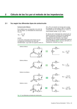 2     Cálculo de las Icc por el método de las impedancias



2.1   Icc según los diferentes tipos de cortocircuito
               Cortocircuito trifásico                                3% y 5% a la tensión en bornes de la carga.
                                                                      Por ejemplo, en las redes a 390 V, la tensión
               Es el defecto que corresponde a la unión de
                                                                      compuesta que se considera es U = 410 V, y
               las tres fases. La intensidad de cortocircuito
               Icc 3 es:                                              como tensión simple, U / 3 = 237 V.

                         U/ 3                                         El cálculo de la intensidad de cortocircuito se
               Icc 3 =                                                reduce entonces al cálculo de la impedancia
                          Zcc
                                                                      Zcc, impedancia equivalente a todas las
               siendo:                                                impedancias (de la fuente y las líneas)
               U (tensión compuesta entre fases) la que               recorridas por I cc desde el generador hasta el
               corresponde a la tensión de vacío del                  punto de defecto (figura 12). Es, de hecho, la
               transformador, cuyo valor es superior entre un         impedancia «directa» por fase:


                   Defecto trifásico                       ZL                            Zcc



                                                                                    V                          U/ 3
                                                                                                     Icc 3 =
                                                           ZL                                                   Zcc

                                                           ZL



                   Defecto bifásico                        ZL                            Zcc

                                                                                                                  U
                                                                                    U
                                                                                                    Icc 2 =
                                                                                                               2 . Zcc
                                                           ZL
                                                                                         Zcc



                   Defecto monofásico
                                                            ZL                           Zcc

                                                                                                                U/ 3
                                                                                                    Icc 1 =
                                                                                     V                         Zcc + ZLN
                                                           ZLn
                                                                                         ZLn


                   Defecto a tierra                        ZL                            Zcc


                                                                                                                U/ 3
                                                                                    V               Icc h =
                                                                                                               Zcc + Zh
                                                          Zh                             Zh




               Fig. 12: Las diferentes corrientes de cortocircuito.




                                                                               Cuaderno Técnico Schneider n° 158 / p. 16
 