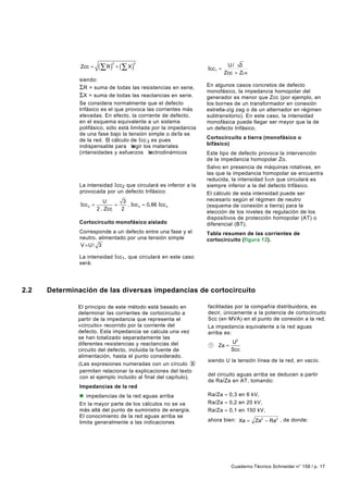 (∑ R ) + (∑ X )
                                2         2
               Zcc =                                              Icc1 =
                                                                            U/ 3
                                                                           Zcc + ZLN
               siendo:
               ΣR = suma de todas las resistencias en serie,      En algunos casos concretos de defecto
                                                                  monofásico, la impedancia homopolar del
               ΣX = suma de todas las reactancias en serie.       generador es menor que Zcc (por ejemplo, en
               Se considera normalmente que el defecto            los bornes de un transformador en conexión
               trifásico es el que provoca las corrientes más     estrella-zig zag o de un alternador en régimen
               elevadas. En efecto, la corriente de defecto,      subtransitorio). En este caso, la intensidad
               en el esquema equivalente a un sistema             monofásica puede llegar ser mayor que la de
               polifásico, sólo está limitada por la impedancia   un defecto trifásico.
               de una fase bajo la tensión simple o de fa se
               de la red. El cálculo de Icc 3 es pues             Cortocircuito a tierra (monofásico o
               indispensable para legir los materiales
                                      e                           bifásico)
               (intensidades y esfuerzos lectrodinámicos
                                             e                    Este tipo de defecto provoca la intervención
               máximos a soportar).                               de la impedancia homopolar Zo.
              Cortocircuito bifásico aislado                      Salvo en presencia de máquinas rotativas, en
              Corresponde a un defecto entre dos fases,           las que la impedancia homopolar se encuentra
              alimentado por una tensión compuesta U.             reducida, la intensidad I cch que circulará es
              La intensidad Icc2 que circulará es inferior a la   siempre inferior a la del defecto trifásico.
              provocada por un defecto trifásico:                 El cálculo de esta intensidad puede ser
                            U       3                             necesario según el régimen de neutro
               Icc 2 =           =    . Icc 3 ≈ 0,86 Icc 3        (esquema de conexión a tierra) para la
                         2 . Zcc   2
                                                                  elección de los niveles de regulación de los
                                                                  dispositivos de protección homopolar (AT) o
               Cortocircuito monofásico aislado                   diferencial (BT).
               Corresponde a un defecto entre una fase y el       Tabla resumen de las corrientes de
               neutro, alimentado por una tensión simple          cortocircuito (figura 12).
               V =U / 3

               La intensidad Icc1, que circulará en este caso
               será:




2.2   Determinación de las diversas impedancias de cortocircuito

              El principio de este método está basado en          facilitadas por la compañía distribuidora, es
              determinar las corrientes de cortocircuito a        decir, únicamente a la potencia de cortocircuito
              partir de la impedancia que representa el           Scc (en MVA) en el punto de conexión a la red.
              «circuito» recorrido por la corriente del           La impedancia equivalente a la red aguas
              defecto. Esta impedancia se calcula una vez         arriba es:
              se han totalizado separadamente las
              diferentes resistencias y reactancias del                       U2
                                                                   1   Za =
              circuito del defecto, incluida la fuente de                     Scc
              alimentación, hasta el punto considerado.
                                                                  siendo U la tensión línea de la red, en vacío.
              (Las expresiones numeradas con un círculo X
              permiten relacionar la explicaciones del texto      La relación entre la resistencia y la reactancia
                                                                  del circuito aguas arriba se deducen a partir
              con el ejemplo incluido al final del capítulo).
                                                                  de Ra/Za en AT, tomando:
               Impedancias de la red
               n impedancias de la red aguas arriba               Ra/Za ≈ 0,3 en 6 kV,
               En la mayor parte de los cálculos no se va         Ra/Za ≈ 0,2 en 20 kV,
               más allá del punto de suministro de energía.       Ra/Za ≈ 0,1 en 150 kV,
               El conocimiento de la red aguas arriba se
               limita generalmente a las indicaciones             ahora bien: Xa =      Za2 − Ra2 , de donde:




                                                                              Cuaderno Técnico Schneider n° 158 / p. 17
 