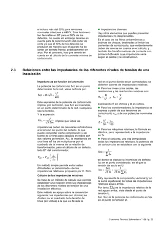 e incluso más del 50% para tensiones              n Impedancias diversas
              nominales interiores a 440 V. Este fenómeno       Hay otros elementos que pueden presentar
              tan favorable en BT para el 90% de los            impedancias no despreciables.
              defectos, no puede sin embargo tenerse en
                                                                Es el caso de los filtros antiarmónicos y
              cuenta para la determinación del poder de
                                                                bobinas de choque, destinadas a limitar las
              corte ya que el 10% de los defectos se
                                                                corrientes de cortocircuito, que evidentemente
              producen de manera que el aparato ha de
                                                                deben de tenerse en cuenta en el cálculo, y
              cortar un defecto franco, prácticamente sin
                                                                también los transformadores de corriente con
              arco. Por el contrario, hay que tenerlo en
                                                                primario bobinado cuya impedancia varía
              cuenta en el cálculo de la corriente mínima de
                                                                según el calibre y la construcción.
              cortocircuito.



2.3   Relaciones entre las impedancias de los diferentes niveles de tensión de una
      instalación

              Impedancias en función de la tensión              red en el punto donde están connectadas; se
                                                                obtienen valores de impedancias relativas.
              La potencia de cortocircuito Scc en un punto
              determinado de la red, viene definida por:        n Para las líneas y los cables, las
                                                                resistencias y las reactancias relativas son:
                                U2
               Scc = U. I 3 =                                          R             X
                                Zcc                             RR =        y XR =
                                                                       U2            U2
              Esta expresión de la potencia de cortocircuito
              implica, por definición, que Scc es invariable,   expresando R en ohmios y U en voltios.
              en un punto determinado de la red, cualquiera     n Para los transformadores, la impedancia se
              sea la tensión.                                   expresa a partir de sus tensiones de
              Y la expresión:                                   cortocircuito u cc y de sus potencias nominales
                                                                Sn:
                          U
               Icc 3 =         implica que todas las                 U2  u
                         3 Zcc                                  Z=      x cc
                                                                     Sn 100
              impedancias deben de calcularse refiriéndolas
              a la tensión del punto del defecto, lo que        n Para las máquinas rotativas, la fórmula es
              puede comportar cierta complicación y ser         idéntica, pero representado x la impedancia
              fuente de errores para cálculos en redes con      en %.
              dos valores de tensión. Así, la impedancia de     n Para el conjunto, una vez compuestas
              una línea AT ha de multiplicarse por el           todas las impedancias relativas, la potencia de
              cuadrado de la inversa de la relación de          de cortocircuito se establece con la siguiente
              transformación, para el cálculo de un defecto,    expresión:
              lado BT del transformador:                                 1
                                                                Scc =
                          U 
                                    2                                  ∑ ZR
               ZBT = Z AT  BT 
                           UAT                                de donde se deduce la intensidad de defecto
                                                                Icc en el punto considerado, en el que la
              Un método simple permite evitar estas             tensión de vacío es U:
              dificultades: el denominado «de las                      Scc          1
                                                                 Icc =       =
              impedancias relativas» propuesto por H. Rich.             3 .U    3 .U. ∑ ZR
              Cálculo de las impedancias relativas
                                                                ΣZR representa la composición vectorial (y no
              Se trata de un método de cálculo que permite      la suma algebraica) de todas las impedancias
              establecer una relación entre las impedancias     relativas aguas arriba.
              de los diferentes niveles de tensión de una
              instalación eléctrica.                            Por tanto ΣZR es la impedancia relativa de la
                                                                red aguas arriba, vista desde el punto de
              Este método se apoya sobre la convención          tensión U.
              siguiente: las impedancias (en ohmios) se
              dividen por el cuadrado de la tensión de          Así, Scc es la potencia de cortocircuito en VA
              línea (en voltios) a la que es llevada la         en el punto de tensión U.




                                                                            Cuaderno Técnico Schneider n° 158 / p. 23
 