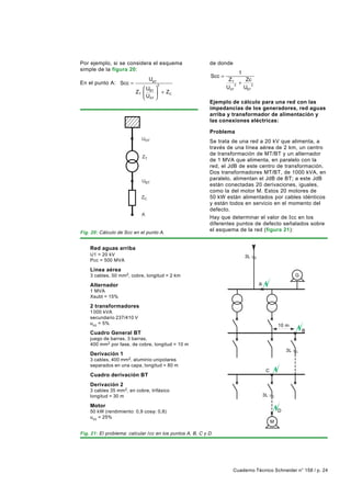 Por ejemplo, si se considera el esquema
simple de la figura 20:

En el punto A: Scc =
                            U 




                            UBT


                            ZC


                            A
                                  2
                                 UBT

                         ZT  BT  + ZC
                             UAT 




                            UHT


                            ZT




Fig. 20: Cálculo de Scc en el punto A.


    Red aguas arriba
    U1 = 20 kV
    Pcc = 500 MVA

    Línea aérea
                                       2




    3 cables, 50 mm 2, cobre, longitud = 2 km

    Alternador
    1 MVA
    Xsubt = 15%

    2 transformadores
    1 000 kVA
    secundario 237/410 V
    ucc = 5%

    Cuadro General BT
    juego de barras, 3 barras,
    400 mm 2 por fase, de cobre, longitud = 10 m

    Derivación 1
                                                           de donde

                                                            Scc =
                                                                     ZT
                                                                    UAT
                                                                        2
                                                                          1
                                                                          +
                                                                             Zc
                                                                            UBT
                                                                                2




                                                           Ejemplo de cálculo para una red con las
                                                           impedancias de los generadores, red aguas
                                                           arriba y transformador de alimentación y
                                                           las conexiones eléctricas:

                                                           Problema
                                                           Se trata de una red a 20 kV que alimenta, a
                                                           través de una línea aérea de 2 km, un centro
                                                           de transformación de MT/BT y un alternador
                                                           de 1 MVA que alimenta, en paralelo con la
                                                           red, el JdB de este centro de transformación.
                                                           Dos transformadores MT/BT, de 1000 kVA, en
                                                           paralelo, alimentan el JdB de BT; a este JdB
                                                           están conectadas 20 derivaciones, iguales,
                                                           como la del motor M. Estos 20 motores de
                                                           50 kW están alimentados por cables idénticos
                                                           y están todos en servicio en el momento del
                                                           defecto.
                                                           Hay que determinar el valor de Icc en los
                                                           diferentes puntos de defecto señalados sobre
                                                           el esquema de la red (figura 21):




                                                                             3L




                                                                                    A




                                                                                                 10 m




                                                                                                     3L
                                                                                                          G




                                                                                                              B




    3 cables, 400 mm2,aluminio unipolares
    separados en una capa, longitud = 80 m
                                                                                         C
    Cuadro derivación BT
    Derivación 2
    3 cables 35 mm 2 , en cobre, trifásico
    longitud = 30 m                                                                     3L

    Motor
    50 kW (rendimiento: 0,9 cosϕ: 0,8)                                                           D
    ucc = 25%
                                                                                             M

Fig. 21: El problema: calcular Icc en los puntos A, B, C y D.




                                                                       Cuaderno Técnico Schneider n° 158 / p. 24
 