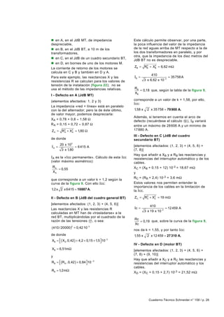 n en A, en el JdB MT, de impedancia              Este cálculo permite observar, por una parte,
despreciable,                                    la poca influencia del valor de la impedancia
n en B, en el JdB BT, a 10 m de los              de la red aguas arriba de MT respecto a la de
transformadores,                                 los dos transformadores en paralelo, y por
                                                 otra, que la impedancia de los diez metros del
n en C, en el JdB de un cuadro secundario BT,
                                                 JdB BT no es despreciable.
n en D, en bornes de uno de los motores M.
La corriente de retorno de los motores se        ZB = RB + XB ≈ 6,62 mΩ
                                                       2    2


calcula en C y B y también en D y A.
                                                               410
Para este ejemplo, las reactancias X y las       IB =                      ≈ 35758 A
resistencias R se calculan para los valores de            3 x 6,62 x 10 −3
tensión de la instalación (figura 22); no se
usa el método de las impedancias relativas.      RB
                                                    = 0,18 que, según la tabla de la figura 9,
                                                 XB
I - Defecto en A (JdB MT)
(elementos afectados: 1, 2 y 3)                  corresponde a un valor de k = 1,58, por ello,
                                                 I cc:
La impedancia «red + línea» está en paralelo
con la del alternador; pero la de éste último,   1,58 x     2 x 35 758 ≈ 79 900 A.
de valor mayor, podemos despreciarla:
                                                 Además, si tenemos en cuenta el arco de
XA = 0,78 + 0,8 ≈ 1,58 Ω
                                                 defecto (recuérdese el cálculo 16 ), IB variará
R A = 0,15 + 0,72 ≈ 0,87 Ω                       entre un máximo de 28 606 A y un mínimo de
Z A = R2 + X2 ≈ 1,80 Ω                           17 880 A.
       A    A

                                                 III - Defecto en C (JdB del cuadro
de donde                                         secundario BT)
       20 x 10 3
IA =             ≈ 6 415 A                       [elementos afectados: (1, 2, 3) + (4, 5, 6) +
        3 x 1,80                                 (7, 8)]
                                                 Hay que añadir a XB y a RB las reactancias y
IA es la «Icc permanente». Cálculo de esta Icc   resistencias del interruptor automático y de los
(valor máximo asimétrico):                       cables.
RA                                               XC = (XB + 0,15 + 12) 10-3 = 18,67 mΩ
   = 0,55
XA                                               y
                                                 RC = (RB + 2,4) 10-3 = 3,6 mΩ
que corresponde a un valor k = 1,2 según la
curva de la figura 9. Con ello I cc:             Estos valores nos permiten entender la
                                                 importancia de los cables en la limitación de
1,2 x 2 x 6415 = 10887 A.                        la I cc.

II - Defecto en B (JdB del cuadro general BT)    ZC = R2 + X2 ≈ 19 m Ω
                                                       C    C

[elementos afectados: (1, 2, 3) + (4, 5, 6)]
                                                              410
Las reactancias X y las resistencias R           Ic =                   ≈ 12 459 A
                                                          3 x 19 x 10−3
calculadas en MT han de «trasladarse» a la
red BT, multiplicándolas por el cuadrado de la
                                                 Rc
razón de las tensiones 17 , o sea:                  = 0,19 que, sobre la curva de la figura 9,
                                                 Xc
(410 / 20000)2 = 0,42 10 −3
                                                 nos da k = 1,55, y por tanto Icc:
de donde                                         1,55 x     2 x 12 459 ≈ 27 310 A.
XB = ( XA .0,42 ) + 4,2 + 0,15 + 1,5  10 −3
                                     
                                                 IV - Defecto en D (motor BT)
XB = 6,51mΩ                                      [elementos afectados: (1, 2, 3) + (4, 5, 6) +
                                                 (7, 8) + (9, 10)]
y
                                                 Hay que añadir a XC y a RC las reactancias y
RB = (R A .0, 42 ) + 0,84  10 − 3
                                               resistencias del interruptor automático y los
                                                 cables.
RB = 1,2mΩ
                                                 XD = (XC + 0,15 + 2,7) 10-3 = 21,52 mΩ




                                                             Cuaderno Técnico Schneider n° 158 / p. 26
 