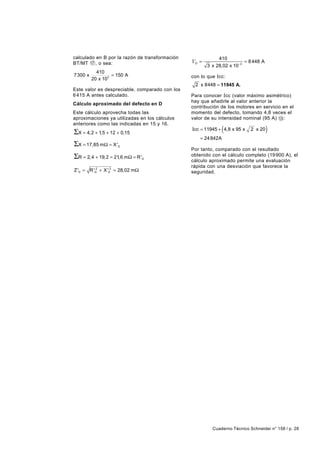 calculado en B por la razón de transformación                 410
BT/MT 17 , o sea:                               I 'D =                     ≈ 8 448 A
                                                         3 x 28,02 x 10 −3
           410
7300 x            = 150 A                       con lo que Icc:
         20 x 103
                                                 2 x 8448 ≈ 11945 A.
Este valor es despreciable, comparado con los
6 415 A antes calculado.                        Para conocer I cc (valor máximo asimétrico)
                                                hay que añadirle al valor anterior la
Cálculo aproximado del defecto en D
                                                contribución de los motores en servicio en el
Este cálculo aprovecha todas las                momento del defecto, tomando 4,8 veces el
aproximaciones ya utilizadas en los cálculos    valor de su intensidad nominal (95 A) 13 :
anteriores como las indicadas en 15 y 16.
ΣX = 4,2 + 1,5 + 12 + 0,15                                      (
                                                Icc = 11945 + 4,8 x 95 x     2 x 20    )
                                                    = 24 842A
ΣX = 17,85 mΩ = X '  D
                                                Por tanto, comparado con el resultado
ΣR = 2, 4 + 19,2 = 21,6 mΩ = R '  D
                                                obtenido con el cálculo completo (19 900 A), el
                                                cálculo aproximado permite una evaluación
                                                rápida con una desviación que favorece la
Z 'D = R 'D2 + X 'D2 ≈ 28,02 mΩ                 seguridad.




                                                           Cuaderno Técnico Schneider n° 158 / p. 28
 