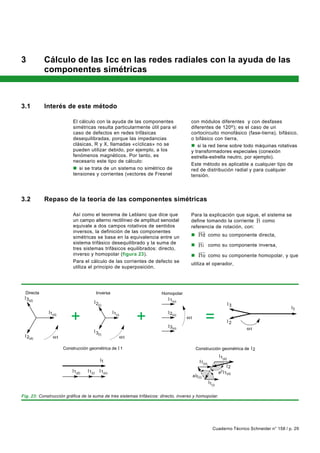 3           Cálculo de las Icc en las redes radiales con la ayuda de las
            componentes simétricas



3.1         Interés de este método

                             El cálculo con la ayuda de las componentes              con módulos diferentes y con desfases
                             simétricas resulta particularmente útil para el         diferentes de 120o); es el caso de un
                             caso de defectos en redes trifásicas                    cortocircuito monofásico (fase-tierra), bifásico,
                             desequilibradas, porque las impedancias                 o bifásico con tierra,
                             clásicas, R y X, llamadas «cíclicas» no se              n si la red tiene sobre todo máquinas rotativas
                             pueden utilizar debido, por ejemplo, a los              y transformadores especiales (conexión
                             fenómenos magnéticos. Por tanto, es                     estrella-estrella neutro, por ejemplo).
                             necesario este tipo de cálculo:
                                                                                     Este método es aplicable a cualquier tipo de
                             n si se trata de un sistema no simétrico de             red de distribución radial y para cualquier
                             tensiones y corrientes (vectores de Fresnel             tensión.




3.2         Repaso de la teoría de las componentes simétricas

                             Así como el teorema de Leblanc que dice que             Para la explicación que sigue, el sistema se
                                                                                                                  ur
                             un campo alterno rectilíneo de amplitud senoidal        define tomando la corriente I1 como
                             equivale a dos campos rotativos de sentidos             referencia de rotación, con:
                             inversos, la definición de las componentes                 uuur
                             simétricas se basa en la equivalencia entre un          n I1d como su componente directa,
                             sistema trifásico desequilibrado y la suma de              uur
                                                                                     n I1i como su componente inversa,
                             tres sistemas trifásicos equilibrados: directo,
                                                                                        uuur
                             inverso y homopolar (figura 23).                        n I1o como su componente homopolar, y que
                             Para el cálculo de las corrientes de defecto se
                                                                                     utiliza el operador,
                             utiliza el principio de superposición.




  Directa                                   Inversa                   Homopolar
  3(d)                                                                    1(o)
                                            2(i)                                                                    3
                                                                                                                                             1
              1(d)
                            +                         1(i)
                                                                 +        2(o)


                                                                          3(o)
                                                                                     t
                                                                                                  =                 2
                                                                                                                         t
                                            3(i)
    2(d)             t                                       t

                         Construcción geométrica de 1                                      Construcción geométrica de 2

                                                                                                             1(d)
                                               1                                              1(o)
                                                                                                                 2
                              1(d)   1(i)      1(o)                                                         a2 1(d)
                                                                                         a 1(i)
                                                                                                     1(i)

Fig. 23: Construcción gráfica de la suma de tres sistemas trifásicos: directo, inverso y homopolar.




                                                                                                       Cuaderno Técnico Schneider n° 158 / p. 29
 