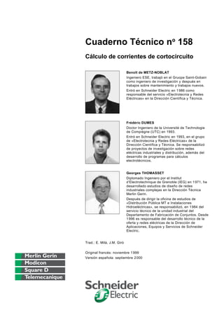 Cuaderno Técnico no 158
Cálculo de corrientes de cortocircuito

                            Benoît de METZ-NOBLAT
                            Ingeniero ESE, trabajó en el Gruope Saint-Gobain
                            como ingeniero de investigación y después en
                            trabajos sobre mantenimiento y trabajos nuevos.
                            Entró en Schneider Electric en 1 986 como
                            responsable del servicio «Electrotecnia y Redes
                            Eléctricas» en la Dirección Científica y Técnica.




                            Frédéric DUMES
                            Doctor Ingeniero de la Université de Technologie
                            de Compiègne (UTC) en 1993.
                            Entró en Schneider Electric en 1993, en el grupo
                            de «Electrotecnia y Redes Eléctricas» de la
                            Dirección Científica y Técnica. Se responsabilizó
                            de proyectos de investigación sobre redes
                            eléctricas industriales y distribución, además del
                            desarrollo de programas para cálculos
                            electrotécnicos.


                            Georges THOMASSET
                            Diplomado Ingeniero por el Institut
                            d’Electrotechnique de Grenoble (IEG) en 1 971, ha
                            desarrollado estudios de diseño de redes
                            industriales complejas en la Dirección Técnica
                            Merlin Gerin.
                            Después de dirigir la oficina de estudios de
                            «Distribución Pública MT e Instalaciones
                            Hidroeléctricas», se responsabilizó, en 1 984 del
                            servicio técnico de la unidad industrial del
                            Departamento de Fabricación de Conjuntos. Desde
                            1 996 es responsable del desarrollo técnico de la
                            oferta y redes eléctricas de la Dirección de
                            Aplicaciones, Equipos y Servicios de Schneider
                            Electric.


Trad.: E. Milà, J.M. Giró

Original francés: noviembre 1 999
Versión española: septiembre 2 000
 