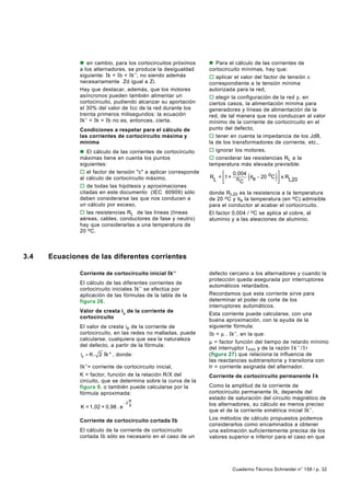 n en cambio, para los cortocircuitos próximos      n Para el cálculo de las corrientes de
              a los alternadores, se produce la desigualdad      cortocircuito mínimas, hay que:
              siguiente: I k < Ib < Ik’’; no siendo además       o aplicar el valor del factor de tensión c
              necesariamente Zd igual a Zi.                      correspondiente a la tensión mínima
              Hay que destacar, además, que los motores          autorizada para la red,
              asíncronos pueden también alimentar un             o elegir la configuración de la red y, en
              cortocircuito, pudiendo alcanzar su aportación     ciertos casos, la alimentación mínima para
              el 30% del valor de I cc de la red durante los     generadores y líneas de alimentación de la
              treinta primeros milisegundos: la ecuación         red, de tal manera que nos conduzcan al valor
              Ik’’ = Ik = Ib no es, entonces, cierta.            mínimo de la corriente de cortocircuito en el
              Condiciones a respetar para el cálculo de          punto del defecto,
              las corrientes de cortocircuito máxima y           o tener en cuenta la impedancia de los JdB,
              mínima                                             la de los transformadores de corriente, etc.,
              n El cálculo de las corrientes de cortocircuito    o ignorar los motores,
              máximas tiene en cuenta los puntos                 o considerar las resistencias RL a la
              siguientes:                                        temperatura más elevada previsible:
              o el factor de tensión "c" a aplicar corresponde
              al cálculo de cortocircuito máximo,
                                                                        0,004
                                                                 R = 1 + o
                                                                  L        C
                                                                                 (         
                                                                                           
                                                                                            )
                                                                               θ e - 20 oC  x R
                                                                                                L20
              o de todas las hipótesis y aproximaciones
              citadas en este documento (IEC 60909) sólo         donde R L20 es la resistencia a la temperatura
              deben considerarse las que nos conducen a          de 20 oC y θe la temperatura (en oC) admisible
              un cálculo por exceso,                             para el conductor al acabar el cortocircuito.
              o las resistencias RL de las líneas (líneas        El factor 0,004 / oC se aplica al cobre, al
              aéreas, cables, conductores de fase y neutro)      aluminio y a las aleaciones de aluminio.
              hay que considerarlas a una temperatura de
              20 oC.



3.4   Ecuaciones de las diferentes corrientes

              Corriente de cortocircuito inicial Ik’’            defecto cercano a los alternadores y cuando la
                                                                 protección queda asegurada por interruptores
              El cálculo de las diferentes corrientes de
                                                                 automáticos retardados.
              cortocircuito iniciales Ik’’ se efectúa por
              aplicación de las fórmulas de la tabla de la       Recordamos que esta corriente sirve para
              figura 26.                                         determinar el poder de corte de los
                                                                 interruptores automáticos.
              Valor de cresta ip de la corriente de
                                                                 Esta corriente puede calcularse, con una
              cortocircuito
                                                                 buena aproximación, con la ayuda de la
              El valor de cresta i p de la corriente de          siguiente fórmula:
              cortocircuito, en las redes no malladas, puede     Ib = µ . Ik’’, en la que:
              calcularse, cualquiera que sea la naturaleza
                                                                 µ = factor función del tiempo de retardo mínimo
              del defecto, a partir de la fórmula:
                                                                 del interruptor t mín y de la razón I k ’ ’ / I r
               ip = K. 2 Ik '' , donde:                          (figura 27) que relaciona la influencia de
                                                                 las reactancias subtransitoria y transitoria con
              Ik’’= corriente de cortocircuito inicial,          Ir = corriente asignada del alternador.
              K = factor, función de la relación R/X del         Corriente de cortocircuito permanente I k
              circuito, que se determina sobre la curva de la
              figura 9, o también puede calcularse por la        Como la amplitud de la corriente de
              fórmula aproximada:                                cortocircuito permanente I k, depende del
                                                                 estado de saturación del circuito magnético de
                                     -3R                         los alternadores, su cálculo es menos preciso
               K = 1,02 + 0,98 . e     X
                                                                 que el de la corriente simétrica inicial Ik’’.
              Corriente de cortocircuito cortada I b             Los métodos de cálculo propuestos podemos
                                                                 considerarlos como encaminados a obtener
              El cálculo de la corriente de cortocircuito        una estimación suficientemente precisa de los
              cortada Ib sólo es necesario en el caso de un      valores superior e inferior para el caso en que




                                                                          Cuaderno Técnico Schneider n° 158 / p. 32
 