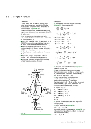 3.5   Ejemplo de cálculo

              Problema:                                                             Solución:
              Cuatro redes, tres de 5 kV y una de 15 kV,                            n a partir del esquema directo e inverso
              están alimentadas por una red de 30 kV a                              (figura 31) podemos escribir:
              través de los transformadores del centro de
                                                                                         U2   302
              transformación E (figura 30).                                         a=      =     ⇒ j 3,1 Ω
                                                                                         Scc 290
              Para construir la línea GH se pide determinar
              el poder de ruptura del interruptor automático M.
                                                                                                U2   6   30 2
              Se sabe que:                                                          b = ucc .      =   x      ⇒ j 5,4 Ω
                                                                                                Sn 100 10
              n las tomas de tierra sólo son las de los
              secundarios de los transformadores del centro                         c1   =   0,35   x   40   ⇒   j   14 Ω
              de transformación E,                                                  c2   =   0,35   x   30   ⇒   j   10,5 Ω
              n para una línea de 30 kV, la reactancia es de                        c3   =   0,35   x   20   ⇒   j   7Ω
              0,35 Ω/km en regímenes directo e inverso, y
                                                                                    c4   =   0,35   x   15   ⇒   j   5,25 Ω
              de 3 x 0,35 Ω/km en régimen homopolar;
              n la reactancia de cortocircuito de los                                           U2   8   302
                                                                                    d = ucc .      =   x     ⇒ j9Ω
              transformadores es del 6% para el centro E y                                      Sn 100    8
              del 8% para los otros,
              n el coeficiente c multiplicador de U se toma                              U2         302
                                                                                    e=      x 0,6 =     x 0,6 ⇒ j 90 Ω
              de 1,                                                                      S           6
              n todas las cargas conectadas sobre los
                                                                                                U2   8   302
              puntos F y G son esencialmente pasivas,                               f = ucc .      =   x     ⇒ j 18 Ω
              n todas las resistencias son despreciables                                        Sn 100    4
              comparadas con las reactancias.
                                                                                         U2         302
                                                                                    g=      x 0,6 =     x 0,6 ⇒ j 270 Ω
                                                                                         S           2

                                                                                    n sobre el esquema homopolar (figura 32)
                                                                                    hay que indicar que:
                                                    Red 60 kV
                                                    290 MVA
                                                                                    o los arrollamientos en triángulo de los
                                                                                    transformadores del centro de transformación
                                                                                    E «detienen» las corrientes homopolares y,
                           10 MVA                       10 MVA                      por tanto, la red no las «ve»,
                                                                                    o del mismo modo, a causa de sus
                                            E                                       arrollamientos en triángulo, los
                                                                                    transformadores de los centros de
                                            30 kV
                                                                                    transformación F, H y G no ven las corrientes
                            15 km                        40 km
                                                                                    homopolares, y, por tanto, presentan una
                                                 8 MVA                              impedancia infinita sobre el defecto.
                         4 MVA                                4 MVA                 b’ = b1 = j 5,4 Ω
                  5 kV                                                5 kV
                                 F
                                                15 kV
                                                        G                           c’1 = 3 x c1 = j 42 Ω
              2 MVA                                                       2 MVA
                                                                                    c’2 = 3 x c2 = j 31,5 Ω
              cos : 0.8              6 MVA                          cos     : 0.8   c’3 = 3 x c3 = j 21 Ω
                           20 km
                                     cos : 0.8
                                                            30 km                   c’4 = 3 x c4 = j 15,75 Ω
                                                                                    d’ = ∞
                                            H
                                                                                    f’ = ∞
                                                M
                                                                                    n ahora, podemos estudiar dos esquemas
                                                 4 MVA                              simplificados:
                                                                                    o línea GH abierta (figura 33)
                                     5 kV
                                                 2 MVA                              Zd = Zi = j 17,25 Ω
                                                 cos : 0.8                          El detalle del cálculo se ve en la figura 34. Un
                                                                                    cálculo similar para la impendacia homopolar
                                                                                    daría como resultado:
              Fig. 30.
                                                                                    Zo = j 39,45 Ω




                                                                                                    Cuaderno Técnico Schneider n° 158 / p. 34
 