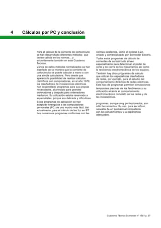 4   Cálculos por PC y conclusión



          Para el cálculo de la corriente de cortocircuito    normas existentes, como el Ecodial 3.22,
          se han desarrollado diferentes métodos que          creado y comercializado por Schneider Electric.
          tienen cabida en las normas... y                    Todos estos programas de cálculo de
          evidentemente también en este Cuaderno              corrientes de cortocircuito sirven
          Técnico.                                            especialmente para determinar el poder de
          Varios de estos métodos normalizados se han         corte y de cierre de los mecanismos así como
          diseñado de tal manera que la corriente de          la resistencia electromecánica de los equipos.
          cortocircuito se puede calcular a mano o con        También hay otros programas de cálculo
          una simple calculadora. Pero desde que              que utilizan los especialistas diseñadores
          apareció la posibilidad de realizar cálculos        de redes, por ejemplo, para el estudio del
          científicos con computadoras, en el año 1 970,      comportamiento dinámico de redes eléctricas.
          los diseñadores de instalaciones eléctricas         Este tipo de programas permiten simulaciones
          han desarrollado programas para sus propias
                                                              temporales precisas de los fenómenos y su
          necesidades, al principio para grandes
                                                              utilización alcanza el comportamiento
          ordenadores y después para ordenadores
                                                              electromecánico completo de las redes y de
          medianos. Su utilización estaba reservada a
                                                              las instalaciones.
          especialistas, porque era delicada y dificultosa.
                                                              Con todo, no es menos cierto que todos estos
          Estos programas de aplicación se han
                                                              programas, aunque muy perfeccionados, son
          adaptado enseguida a las computadoras
                                                              sólo herramientas. Su uso, para ser eficaz,
          personales (PC) de uso mucho más fácil. Así
                                                              necesita de un profesional competente
          actualmente, para el cálculo de las I cc en BT
                                                              con los conocimientos y la experiencia
          hay numerosos programas conformes con las
                                                              adecuados.




                                                                       Cuaderno Técnico Schneider n° 158 / p. 37
 