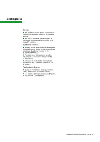 Bibliografía


               Normas
               n IEC 60 909: Cálculos de las corrientes de
               cortocircuito en redes trifásicas de corriente
               alterna.
               n IEC 60 781: Guía de aplicación para el
               cálculo de corrientes de cortocircuito en la
               redes BT radiales.
               Cuadernos Técnicos
               n Análisis de las redes trifásicas en régimen
               perturbado con la ayuda de las componentes
               simétricas. Cuaderno Técnico nº 18.
               B. DE METZ-NOBLAT.
               n Puesta a tierra del neutro en la redes
               industriales AT. Cuaderno Técnico nº 62.
               F. SAUTRIAU.
               n Técnicas de corte de los interruptores
               automáticos BT. Cuaderno Técnico nº 148.
               R. MOREL.
               Publicaciones diversas
               n Guide de l'installation électrique (édition
               1 997). Realización Schneider Electric.
               n Les réseaux d'énergie électrique (2ª parte).
               R. PELISSIER. Dunod éditeur.




                                                                Cuaderno Técnico Schneider n° 158 / p. 38
 