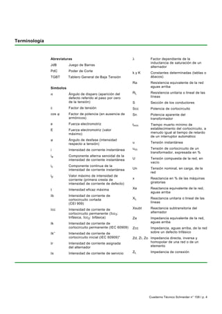 Terminología


               Abreviaturas                                         λ            Factor dependiente de la
                                                                                 inductancia de saturación de un
               JdB        Juego de Barras
                                                                                 alternador
               PdC        Poder de Corte
                                                                    kyK          Constantes determinadas (tablas o
               TGBT       Tablero General de Baja Tensión                        ábacos)
                                                                    Ra           Resistencia equivalente de la red
               Símbolos                                                          aguas arriba

               α          Ángulo de disparo (aparición del          RL           Resistencia unitaria o lineal de las
                          defecto referido al paso por cero                      líneas
                          de la tensión)                            S            Sección de los conductores
               c          Factor de tensión                         Scc          Potencia de cortocircuito
               cos ϕ      Factor de potencia (en ausencia de        Sn           Potencia aparente del
                          armónicos)                                             transformador
               e          Fuerza electromotriz                      tmín         Tiempo muerto mínimo de
               E          Fuerza electromotriz (valor                            establecimiento del cortocircuito, a
                          máximo)                                                menudo igual al tiempo de retardo
                                                                                 de un interruptor automático
               ϕ          Ángulo de desfase (intensidad
                          respecto a tensión)                       u            Tensión instantánea

               i          Intensidad de corriente instantánea       u cc         Tensión de cortocircuito de un
                                                                                 transformador, expresada en %
               ia         Componente alterna senoidal de la
                          intensidad de corriente instantánea       U            Tensión compuesta de la red, en
                                                                                 vacío
               ic         Componente continua de la
                          intensidad de corriente instantánea       Un           Tensión nominal, en carga, de la
                                                                                 red
               ip         Valor máximo de intensidad de
                          corriente (primera cresta de              x            Reactancia en % de las máquinas
                          intensidad de corriente de defecto)                    giratorias

               I          Intensidad eficaz máxima                  Xa           Reactancia equivalente de la red,
                                                                                 aguas arriba
               Ib         Intensidad de corriente de
                          cortocircuito cortada                     XL           Reactancia unitaria o lineal de las
                          (CEI 909)                                              líneas

               Icc        Intensidad de corriente de                Xsubt        Reactancia subtransitoria del
                          cortocircuito permanente (I cc3:                       alternador
                          trifásica, Icc 2: bifásica)               Za           Impedancia equivalente de la red,
               Ik         Intensidad de corriente de                             aguas arriba
                          cortocircuito permanente (IEC 60909)      Zcc          Impedancia, aguas arriba, de la red
               Ik’’       Intensidad de corriente de                             sobre un defecto trifásico
                          cortocircuito inicial (IEC 60909)*        Zd, Zi, Zo Impedancia directa, inversa y
               Ir         Intensidad de corriente asignada                     homopolar de una red o de un
                          del alternador                                       elemento

               Is         Intensidad de corriente de servicio       ZL           Impedancia de conexión

                           * También denominada intensidad de corriente de cortocircuito subtransitoria (valor eficaz).




                                                                                Cuaderno Técnico Schneider n° 158 / p. 4
 
