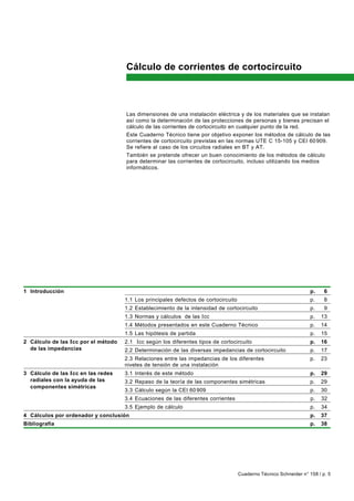 Cálculo de corrientes de cortocircuito



                                     Las dimensiones de una instalación eléctrica y de los materiales que se instalan
                                     así como la determinación de las protecciones de personas y bienes precisan el
                                     cálculo de las corrientes de cortocircuito en cualquier punto de la red.
                                     Este Cuaderno Técnico tiene por objetivo exponer los métodos de cálculo de las
                                     corrientes de cortocircuito previstas en las normas UTE C 15-105 y CEI 60 909.
                                     Se refiere al caso de los circuitos radiales en BT y AT.
                                     También se pretende ofrecer un buen conocimiento de los métodos de cálculo
                                     para determinar las corrientes de cortocircuito, incluso utilizando los medios
                                     informáticos.




1 Introducción                                                                                                      p.    6
                                     1.1 Los principales defectos de cortocircuito                                  p.    8
                                     1.2 Establecimiento de la intensidad de cortocircuito                          p.    9
                                     1.3 Normas y cálculos de las I cc                                              p.   13
                                     1.4 Métodos presentados en este Cuaderno Técnico                               p.   14
                                     1.5 Las hipótesis de partida                                                   p.   15
2 Cálculo de las Icc por el método   2.1 Icc según los diferentes tipos de cortocircuito                            p.   16
  de las impedancias                 2.2 Determinación de las diversas impedancias de cortocircuito                 p.   17
                                     2.3 Relaciones entre las impedancias de los diferentes                         p.   23
                                     niveles de tensión de una instalación
3 Cálculo de las I cc en las redes   3.1 Interés de este método                                                     p.   29
  radiales con la ayuda de las       3.2 Repaso de la teoría de las componentes simétricas                          p.   29
  componentes simétricas
                                     3.3 Cálculo según la CEI 60 909                                                p.   30
                                     3.4 Ecuaciones de las diferentes corrientes                                    p.   32
                                     3.5 Ejemplo de cálculo                                                         p.   34
4 Cálculos por ordenador y conclusión                                                                               p.   37
Bibliografía                                                                                                        p.   38




                                                                                     Cuaderno Técnico Schneider n° 158 / p. 5
 