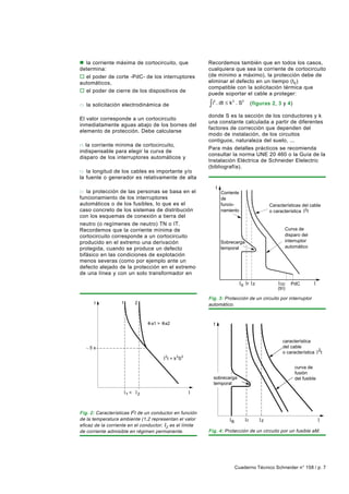 n la corriente máxima de cortocircuito, que                 Recordemos también que en todos los casos,
determina:                                                  cualquiera que sea la corriente de cortocircuito
o el poder de corte -PdC- de los interruptores              (de mínimo a máximo), la protección debe de
automáticos,                                                eliminar el defecto en un tiempo (tc)
                                                            compatible con la solicitación térmica que
o el poder de cierre de los dispositivos de
                                                            puede soportar el cable a proteger:
de maniobra,
                                                            ∫i       . dt ≤ k 2 . S2
                                                              2
o la solicitación electrodinámica de                                                         (figuras 2, 3 y 4)
conductores y componentes.
                                                            donde S es la sección de los conductores y k
El valor corresponde a un cortocircuito
                                                            una constante calculada a partir de diferentes
inmediatamente aguas abajo de los bornes del
                                                            factores de corrección que dependen del
elemento de protección. Debe calcularse
con una buena precisión (margen de seguridad).              modo de instalación, de los circuitos
                                                            contiguos, naturaleza del suelo, ...
n la corriente mínima de cortocircuito,
                                                            Para más detalles prácticos se recomienda
indispensable para elegir la curva de
                                                            consultar la norma UNE 20 460 o la Guía de la
disparo de los interruptores automáticos y
                                                            Instalación Eléctrica de Schneider Elelectric
fusibles, especialmente cuando:
                                                            (bibliografía).
o la longitud de los cables es importante y/o
la fuente o generador es relativamente de alta
impedancia (generadores-onduladores),
                                                                     t
o la protección de las personas se basa en el                            Corriente
funcionamiento de los interruptores                                      de
automáticos o de los fusibles, lo que es el                              funcio-                     Características del cable
caso concreto de los sistemas de distribución                            namiento                    o característica 2t
con los esquemas de conexión a tierra del
neutro (o regímenes de neutro) TN o IT.
Recordemos que la corriente mínima de                                                                        Curva de
cortocircuito corresponde a un cortocircuito                                                                 disparo del
producido en el extremo una derivación                                   Sobrecarga                          interruptor
protegida, cuando se produce un defecto                                  temporal                            automático
bifásico en las condiciones de explotación
menos severas (como por ejemplo ante un
defecto alejado de la protección en el extremo
de una línea y con un solo transformador en
servicio cuando se podrían conectar dos...)
                                                                                     B   r z               cc    PdC
                                                                                                         (tri)

                                                            Fig. 3: Protección de un circuito por interruptor
      t            1        2                               automático.


                                    a1 >   a2                    t


                                                                                                            característica
    5s                                                                                                      del cable
                                                                                                            o característica 2t
                                           2
                                               t = k 2S 2

                                                                                                                  curva de
                                                                                                                  fusión
                                                              sobrecarga                                          del fusible
                                                              temporal

                       1<       2



Fig. 2: Características Ι2t de un conductor en función
de la temperatura ambiente (1,2 representan el valor                                     r       z
                                                                              B
eficaz de la corriente en el conductor; Ι2 es el límite
de corriente admisible en régimen permanente.               Fig. 4: Protección de un circuito por un fusible aM.




                                                                                  Cuaderno Técnico Schneider n° 158 / p. 7
 
