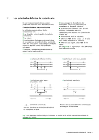 1.1   Los principales defectos de cortocircuito

              En las instalaciones eléctricas pueden                      o causados por la degradación del
              producirse diferentes tipos de cortocircuitos.              aislamiento provocada por el calor, la
                                                                          humedad o un ambiente corrosivo,
              Características de los cortocircuitos
                                                                          n su localización: dentro o fuera de una
              La pricipales características de los                        máquina o un tablero eléctrico.
              cortocircuitos son:
                                                                          Desde otro punto de vista, los cortocircuitos
              n su duración: autoextinguible, transitorio,                pueden ser:
              permanente,
                                                                          n monofásicos: 80% de los casos,
              n su origen:
                                                                          n bifásicos: 15% de los casos. Los de este
              o originados por factores mecánicos (rotura                 tipo, suelen degenerar en trifásicos,
              de conductores, conexión eléctrica accidental
                                                                          n trifásicos: de origen, sólo el 5% de los
              entre dos conductores producida por un objeto
                                                                          casos.
              conductor extraño, como herramientas o
              animales),                                                  En la figura 5 se representan estos diferentes
                                                                          tipos de cortocircuitos.
              o debidos a sobretensiones eléctricas de
              origen interno o atmosférico,




                          a) cortocircuito trifásico simétrico                  b) cortocircuito entre fases, aislado
                                 L3                                                     L3
                                 L2                                                     L2
                                 L1                                                     L1


                                                         k"                                                    k"




                          c) cortocircuito entre fases,                         d) cortocircuito fase-tierra
                          con puesta a tierra
                                 L3                                                     L3
                                 L2                                                     L2
                                 L1                                                     L1


                                      k"                k"                                             k"

                                            k"


                                //                            //                       //                           //


                          corriente de cortocircuito,                       Para los cálculos, estas diferentes corrientes ( I k’’)
                                                                            se distinguen por sus índices.
                     //   corrientes de cortocircuito parciales en
               los conductores de tierra.



              Fig. 5: Los diferentes cortocircuitos y sus corrientes. El sentido de las flechas indicando las corrientes es
              arbitrario (IEC 60909).




                                                                                       Cuaderno Técnico Schneider n° 158 / p. 8
 