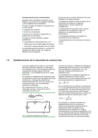 Consecuencias de los cortocircuitos              n para los otros circuitos eléctricos de la red
                                                               afectada o de redes próximas:
              Depende de la naturaleza y duración de los
              defectos, del punto de la instalación afectado   o bajadas de tensión durante el tiempo de la
              y de la magnitud de la intensidad:               eliminación del defecto, de algunos
                                                               milisegundos a varias centenas de
              n según el lugar del defecto, la presencia de
                                                               milisegundos;
              un arco puede:
                                                               o desconexión de una parte más o menos
              o degradar los aislantes,
                                                               importante de la instalación, según el
              o fundir los conductores,                        esquema y la selectividad de sus
              o provocar un incendio o representar un          protecciones;
              peligro para las personas.                       o inestabilidad dinámica y/o pérdida de
              n según el circuito afectado, pueden             sincronismo de las máquinas;
              presentarse:                                     o perturbaciones en los circuitos de mando y
              o sobreesfuerzos electrodinámicos, con:          control;
              – deformación de los JdB (juegos de barras),     o etc.
              – arrancado o desprendimiento de los cables;
              n sobrecalentamiento debido al aumento de
              pérdidas por efecto Joule, con riesgo de
              deterioro de los aislantes;




1.2   Establecimiento de la intensidad de cortocircuito

              Una red simplificada se reduce a una fuente      Cuando se produce un defecto de impedancia
              de tensión alterna constante, un interruptor,    despreciable entre los puntos A y B, aparece
              una impedancia Zcc, que representa todas las     una intensidad de cortocircuito, I cc, muy
              impedancias situadas aguas arriba del            elevada, limitada únicamente por la
              interruptor, y una impedancia Zs de la carga     impedancia Zcc.
              (figura 6).                                      La intensidad I cc se establece siguiendo un
              En realidad, la impedancia del generador está    régimen transitorio en función de las
              compuesta de todo lo que hay aguas arriba del    reactancias X y de las resistencias R que son
              cortocircuito, incluidas las redes de las        las componentes de la impedancia Zcc:
              diversas tensiones (AT, BT) y el conjunto de
              conductores serie, con sus diferentes            Zcc = R2 + X2
              secciones y longitudes.
                                                               En una distribución de potencia, la reactancia
              En el esquema de la figura 6, con el             X = Lω es generalmente mucho mayor que la
              interruptor cerrado, circula por la red la       resistencia R, y la razón R/X está entre 0,10 y
              intensidad de servicio I s.                      0,3. Este valor sigue siendo prácticamente
                                                               igual para valores bajos del cos ϕcc (factor de
                            R          X                       potencia durante el cortocircuito), o sea:
                                                                              R
                                                               cos ϕcc =
                                                                            R + X2
                                                                             2

                                                   A
                                                               Sin embargo, el régimen transitorio de
                                Zcc
                                                               establecimiento de una corriente de
                                                               cortocircuito depende normalmente de la
                        e                                Zs
                                                               distancia del punto de defecto a los
                                                               alternadores. Esta distancia no implica
                                                               necesariamente una distancia geográfica, sino
                                              B                que se sobreentiende que las impedancias de
                                                               los alternadores son inferiores a las de las
              Fig. 6: Esquema simplificado de una red.
                                                               conexiones entre ellos y el punto de defecto.




                                                                           Cuaderno Técnico Schneider n° 158 / p. 9
 