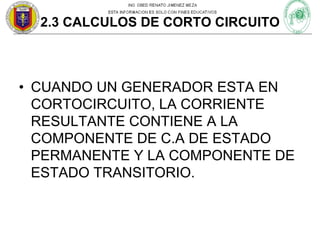 2.3 CALCULOS DE CORTO CIRCUITO

• CUANDO UN GENERADOR ESTA EN
CORTOCIRCUITO, LA CORRIENTE
RESULTANTE CONTIENE A LA
COMPONENTE DE C.A DE ESTADO
PERMANENTE Y LA COMPONENTE DE
ESTADO TRANSITORIO.

 