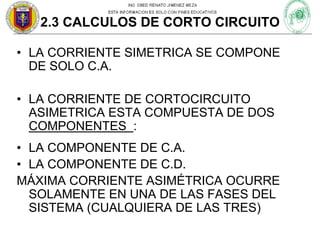 2.3 CALCULOS DE CORTO CIRCUITO
• LA CORRIENTE SIMETRICA SE COMPONE
DE SOLO C.A.
• LA CORRIENTE DE CORTOCIRCUITO
ASIMETRICA ESTA COMPUESTA DE DOS
COMPONENTES :
• LA COMPONENTE DE C.A.
• LA COMPONENTE DE C.D.
MÁXIMA CORRIENTE ASIMÉTRICA OCURRE
SOLAMENTE EN UNA DE LAS FASES DEL
SISTEMA (CUALQUIERA DE LAS TRES)

 