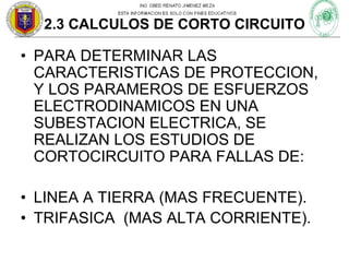 2.3 CALCULOS DE CORTO CIRCUITO

• PARA DETERMINAR LAS
CARACTERISTICAS DE PROTECCION,
Y LOS PARAMEROS DE ESFUERZOS
ELECTRODINAMICOS EN UNA
SUBESTACION ELECTRICA, SE
REALIZAN LOS ESTUDIOS DE
CORTOCIRCUITO PARA FALLAS DE:
• LINEA A TIERRA (MAS FRECUENTE).
• TRIFASICA (MAS ALTA CORRIENTE).

 