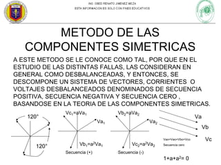 METODO DE LAS
COMPONENTES SIMETRICAS
A ESTE METODO SE LE CONOCE COMO TAL, POR QUE EN EL
ESTUDIO DE LAS DISTINTAS FALLAS, LAS CONSIDERAN EN
GENERAL COMO DESBALANCEADAS, Y ENTONCES, SE
DESCOMPONE UN SISTEMA DE VECTORES, CORRIENTES O
VOLTAJES DESBALANCEADOS DENOMINADOS DE SECUENCIA
POSITIVA, SECUENCIA NEGATIVA Y SECUENCIA CERO ,
BASANDOSE EN LA TEORIA DE LAS COMPONENTES SIMETRICAS.
120°

Vc1=aVa1

Vb2=aVa2
Va1

Va

Va2

Vb
Vao=Vao=Vbo=Vco

120°

Vb1=a2Va1
Secuencia (+)

Vc2=a2Va2

Secuencia cero

Secuencia (-)

1+a+a2= 0

Vc

 