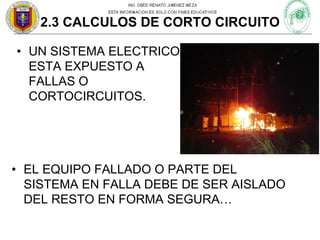 2.3 CALCULOS DE CORTO CIRCUITO
• UN SISTEMA ELECTRICO
ESTA EXPUESTO A
FALLAS O
CORTOCIRCUITOS.

• EL EQUIPO FALLADO O PARTE DEL
SISTEMA EN FALLA DEBE DE SER AISLADO
DEL RESTO EN FORMA SEGURA…

 