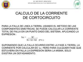 CALCULO DE LA CORRIENTE
DE CORTOCIRCUITO
PARA LA FALLA DE LINEA A TIERRA, USANDO EL METODO DE LAS
COMPONENTES SIMETRICAS, SE PUEDE CALCULAR LA CORRIENTE
TOTAL DE FALLA EN UN PUNTO DADO DEL SISTEMA, APLICANDO LA
EXPRESION :
Icc =
3Є .
X1+X2+X0 (P.U.)
SUPONIENDO QUE LA FALLA OCURRIO ENTRE LA FASE A TIERRA, LA
CORRIENTE POR CALCULAR ES Icc PERO PARA CULQUIER FASE QUE
ESTUVIERA EN FALLA LA EXPRESION SERIA LA MISMA, SOLO
EXISTIRA UN DEFASAMIENTO.

 