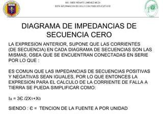 DIAGRAMA DE IMPEDANCIAS DE
SECUENCIA CERO
LA EXPRESION ANTERIOR, SUPONE QUE LAS CORRIENTES
(DE SECUENCIA) EN CADA DIAGRAMA DE SECUENCIAS SON LAS
MISMAS, OSEA QUE SE ENCUENTRAN CONECTADAS EN SERIE
POR LO QUE :
ES COMUN QUE LAS IMPEDANCIAS DE SECUENCIAS POSITIVAS
Y NEGATIVAS SEAN IGUALES, POR LO QUE ENTONCES LA
EXPRESION PARA EL CALCULO DE LA CORRIENTE DE FALLA A
TIERRA SE PUEDA SIMPLIFICAR COMO:
Ia = 3Є /2X1+X0
SIENDO : Є = TENCION DE LA FUENTE A POR UNIDAD

 