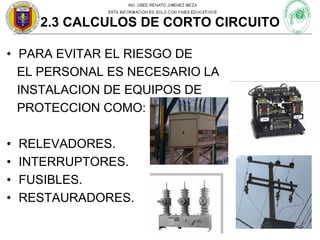 2.3 CALCULOS DE CORTO CIRCUITO
• PARA EVITAR EL RIESGO DE
EL PERSONAL ES NECESARIO LA
INSTALACION DE EQUIPOS DE
PROTECCION COMO:
•
•
•
•

RELEVADORES.
INTERRUPTORES.
FUSIBLES.
RESTAURADORES.

 