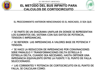 EL METODO DEL BUS INFINITO PARA
CALCULOS DE CORTOCIRCUITO

EL PROCEDIMIENTO ANTERIOR MENCIONADO ES EL INDICADO, O SEA QUE:

SE PARTE DE UN DIAGRAMA UNIFILAR EN DONDE SE REPRESENTAN
LOS ELEMENTOS DEL SISTEMA CON SUS DATOS DE POTENCIA,
TENSION E IMPEDANCIAS.
SE REFIEREN LAS IMPEDANCIAS A VALORES BASE DE POTENCIA Y
TENSION.
SE HACE LA REDUCCION DE INPEDANCIAS POR CONVINACIONES
SERIE PARALELO Y TRANSFORMACIONES DELTA ESTRELLA O
ESTRELLA DELTA, CUANDO SEA NECESARIO, HASTA OBTENER UNA
INPEDANCIA EQUIVALENTE ENTRE LA FUENTE Y EL PUNTO DE FALLA
SELECCIONADO.
LAS CORRIENTES Y POTENCIA DE CORTOCIRCUITO EN EL PUNTO DE
FALLA, SE CALCULAN COMO:

 