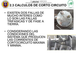 AMERICANA

2.3 CALCULOS DE CORTO CIRCUITO
• EXISTEN DOS FALLAS DE
MUCHO INTERES COMO
LO SON LAS FALLAS
TRIFASICAS Y DE FASE A
TIERRA.
• CONSIDERANDO LAS
CONDICIONES DEL
SISTEMA QUE PRODUCEN
LAS CORRIENTES DE
CORTOCIRCUITO MAXIMA
Y MINIMA.

 