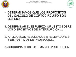 • DETERMINAMOS QUE LOS PROPOSITOS
DEL CALCULO DE CORTOCIRCUITO SON
LOS SIG:
1.-DETERMINAR EL ESFUERZO IMPUESTO SOBRE
LOS DISPOSITIVOS DE INTERRUPCION …
2.-APLICAR LOS RESULTADOS A RELEVADORES
Y DISPOSITIVOS DE PROTECCION.
3.-COORDINAR LOS SISTEMAS DE PROTECCION.

 