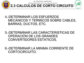 2.3 CALCULOS DE CORTO CIRCUITO
4.-DETERMINAR LOS ESFUERZOS
MECANICOS Y TERMICOS SOBRE CABLES,
BARRAS, DUCTOS, ETC.
5.-DETERMINAR LAS CARACTERISTICAS DE
OPERACIÓN DE LOS GRANDES
CONVERTIDORES ESTATICOS.
6.-DETERMINAR LA MINIMA CORRIENTE DE
CORTOCIRCUITO.

 