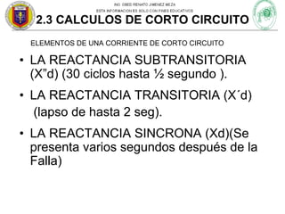 2.3 CALCULOS DE CORTO CIRCUITO
ELEMENTOS DE UNA CORRIENTE DE CORTO CIRCUITO

• LA REACTANCIA SUBTRANSITORIA
(X”d) (30 ciclos hasta ½ segundo ).
• LA REACTANCIA TRANSITORIA (X´d)
(lapso de hasta 2 seg).
• LA REACTANCIA SINCRONA (Xd)(Se
presenta varios segundos después de la
Falla)

 