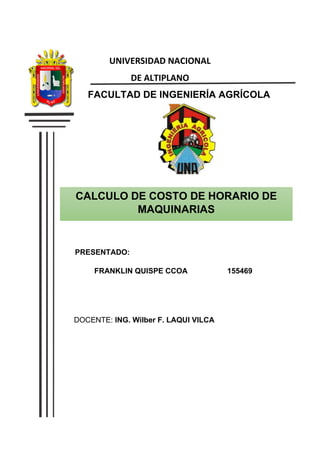 CALCULO DE COSTO DE HORARIO DE
MAQUINARIAS
DOCENTE: ING. Wilber F. LAQUI VILCA
UNIVERSIDAD NACIONAL
DE ALTIPLANO
FACULTAD DE INGENIERÍA AGRÍCOLA
PRESENTADO:
FRANKLIN QUISPE CCOA 155469
 