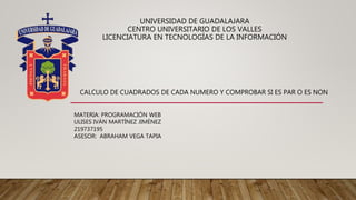 UNIVERSIDAD DE GUADALAJARA
CENTRO UNIVERSITARIO DE LOS VALLES
LICENCIATURA EN TECNOLOGÍAS DE LA INFORMACIÓN
MATERIA: PROGRAMACIÓN WEB
ULISES IVÁN MARTÍNEZ JIMÉNEZ
219737195
ASESOR: ABRAHAM VEGA TAPIA
CALCULO DE CUADRADOS DE CADA NUMERO Y COMPROBAR SI ES PAR O ES NON
 