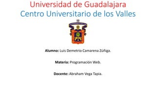 Universidad de Guadalajara
Centro Universitario de los Valles
Alumno: Luis Demetrio Camarena Zúñiga.
Materia: Programación Web.
Docente: Abraham Vega Tapia.
 