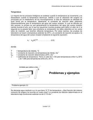 Antecedentes del tratamiento de aguas residuales
Unidad 1.21
Temperatura
La mayoría de los procesos biológicos se aceleran cuando la temperatura se incrementa y se
desaceleran cuando la temperatura disminuye. Debido a que la utilización del oxígeno es
provocada por el metabolismo de los microorganismos, la tasa de utilización es afectada de
igual forma por la temperatura. Idealmente, la constante de reacción debe obtenerse
experimentalmente para la temperatura del agua del cuerpo receptor, lo cual se dificulta por
dos razones: la primera es que generalmente la temperatura del agua del cuerpo receptor
cambia durante el año, por lo que se requerirían muchas pruebas para definir el valor de k; la
segunda es la pesada labor que entrañaría la comparación de datos obtenidos en los varios
sitios de medición, que tendrían diferente temperatura. Por estas razones, las pruebas de
laboratorio se hacen a temperatura estándar de 20o
C, y la constante de reacción se ajusta a la
temperatura del agua del cuerpo receptor empleando la siguiente expresión:
donde:
T = temperatura de interés, o
C
kT = constante de reacción a la temperatura de interés, día-1
k20 = constante de reacción determinada a 20o
C, día-1
2 = coeficiente de temperatura. Tiene un valor de 1.135 para temperaturas entre 4 y 20o
C
y de 1.056 para temperaturas entre 20 y 30 o
C.
Problemas y ejemplos
Problema ejemplo 2.2
Se descarga agua residual a un río que tiene 10 o
C de temperatura. ¿Qué fracción del máximo
consumo de oxígeno ha ocurrido en cuatro días? La constante de reacción determinada en el
laboratorio bajo condiciones estándar es de 0.115 día-1
.
kT
' k20(θ)T&20
. . . . . . . . . . . (2.5)
 