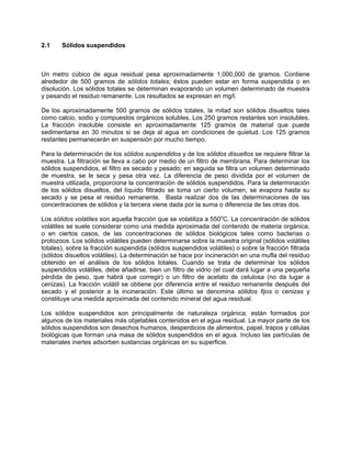 2.1 Sólidos suspendidos
Un metro cúbico de agua residual pesa aproximadamente 1,000,000 de gramos. Contiene
alrededor de 500 gramos de sólidos totales; éstos pueden estar en forma suspendida o en
disolución. Los sólidos totales se determinan evaporando un volumen determinado de muestra
y pesando el residuo remanente. Los resultados se expresan en mg/l.
De los aproximadamente 500 gramos de sólidos totales, la mitad son sólidos disueltos tales
como calcio, sodio y compuestos orgánicos solubles. Los 250 gramos restantes son insolubles.
La fracción insoluble consiste en aproximadamente 125 gramos de material que puede
sedimentarse en 30 minutos si se deja al agua en condiciones de quietud. Los 125 gramos
restantes permanecerán en suspensión por mucho tiempo.
Para la determinación de los sólidos suspendidos y de los sólidos disueltos se requiere filtrar la
muestra. La filtración se lleva a cabo por medio de un filtro de membrana. Para determinar los
sólidos suspendidos, el filtro es secado y pesado; en seguida se filtra un volumen determinado
de muestra, se le seca y pesa otra vez. La diferencia de peso dividida por el volumen de
muestra utilizada, proporciona la concentración de sólidos suspendidos. Para la determinación
de los sólidos disueltos, del líquido filtrado se toma un cierto volumen, se evapora hasta su
secado y se pesa el residuo remanente. Basta realizar dos de las determinaciones de las
concentraciones de sólidos y la tercera viene dada por la suma o diferencia de las otras dos.
Los sólidos volátiles son aquella fracción que se volatiliza a 550o
C. La concentración de sólidos
volátiles se suele considerar como una medida aproximada del contenido de materia orgánica,
o en ciertos casos, de las concentraciones de sólidos biológicos tales como bacterias o
protozoos. Los sólidos volátiles pueden determinarse sobre la muestra original (sólidos volátiles
totales), sobre la fracción suspendida (sólidos suspendidos volátiles) o sobre la fracción filtrada
(sólidos disueltos volátiles). La determinación se hace por incineración en una mufla del residuo
obtenido en el análisis de los sólidos totales. Cuando se trata de determinar los sólidos
suspendidos volátiles, debe añadirse, bien un filtro de vidrio (el cual dará lugar a una pequeña
pérdida de peso, que habrá que corregir) o un filtro de acetato de celulosa (no da lugar a
cenizas). La fracción volátil se obtiene por diferencia entre el residuo remanente después del
secado y el posterior a la incineración. Este último se denomina sólidos fijos o cenizas y
constituye una medida aproximada del contenido mineral del agua residual.
Los sólidos suspendidos son principalmente de naturaleza orgánica; están formados por
algunos de los materiales más objetables contenidos en el agua residual. La mayor parte de los
sólidos suspendidos son desechos humanos, desperdicios de alimentos, papel, trapos y células
biológicas que forman una masa de sólidos suspendidos en el agua. Incluso las partículas de
materiales inertes adsorben sustancias orgánicas en su superficie.
 