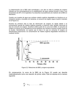 La determinación de la DBO está normalizada y con ella se mide la cantidad de oxígeno
utilizado por los microorganismos en la estabilización del agua residual durante 5 días a una
temperatura de 20o
C. En el apéndice A se describe el procedimiento de medición de la DBO en
laboratorio.
Cuando una muestra de agua que contiene materia orgánica degradable se introduce en un
recipiente cerrado e inoculado con bacterias, el consumo de oxígeno sigue el patrón mostrado
en la Figura 2.2.
Durante los primeros días la tasa de disminución de oxígeno es rápida debido a la
concentración grande de materia orgánica presente; al disminuir ésta, también disminuye la
tasa de consumo de oxígeno. Durante la última parte de la curva de la DBO, el consumo de
oxígeno se asocia con la decadencia de las bacterias que crecieron durante la parte inicial de
la prueba. Generalmente, se supone que la tasa a la que se consume el oxígeno es
directamente proporcional a la concentración de materia orgánica degradable remanente en
cualquier tiempo.
Figura 2.2. Relaciones de DBO y oxígeno equivalente
En consecuencia, la curva de la DBO de la Figura 2.2 puede ser descrita
matemáticamente como una reacción de primer orden. Esto se expresa de la manera
siguiente:
dLt
dt
' & rA . . . . . . . . . . (2.1)
 