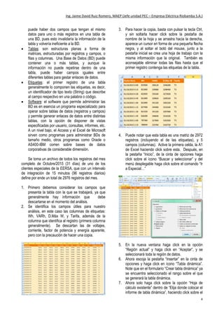 Ing. Jaime David Ruiz Romero, MAEP (Jefe unidad PEC – Empresa Eléctrica Riobamba S.A.)
4
calidad de energía, control de pérdidas o medidores
inteligentes. La empresa tiene actualmente operando
un sistema piloto de telemedición de clientes
especiales (grandes consumidores) y de uno de estos
medidores se descarga los datos sobre los que versa
este ejercicio.
Primeramente hay que identificar que por
estándar, todas las bases de datos (BD) planas
manejas tres parámetros: registros, campos y tablas:
 Registro: o fila, es toda la información concerniente
a un individuo o elemento de la base de datos. No
puede haber dos registros iguales en una misma
tabla, ya que esto corrompería la información y
volvería ineficiente a la tabla y por ende a la BD.
 Campo: o columna, es un tipo de información o
dato dentro de una tabla de una BD, esta aparece
en todos los registros de la tabla, con diferentes
valores pero siempre bajo un mismo tipo. No
puede haber dos campos que tengan el mismo
datos para uno o más registros en una tabla de
una BD, pues esto invalidaría la información de la
tabla y volvería ineficiente a la BD.
 Tablas: son estructuras planas a forma de
matrices, estructuradas por registros y campos, o
filas y columnas. Una Base de Datos (BD) puede
contener una o más tablas, y aunque la
información no puede repetirse dentro de una
tabla, puede haber campos iguales entre
diferentes tablas para gestar enlaces de datos.
 Etiquetas: el primer registro de una tabla
generalmente lo componen las etiquetas, es decir,
un identificador de tipo texto (String) que describe
al campo respectivo en una palabra o código.
 Software: el software que permite administrar las
BD es en esencia un programa especializado para
operar sobre tablas de datos (registros y campos)
y permite generar enlaces de datos entre distintas
tablas, con la opción de disponer de vistas
especificadas por usuario, consultas, informes, etc.
A un nivel bajo, el Access y el Excel de Microsoft
sirven como programas para administrar BDs de
tamaño medio, otros programas como Oracle o
AS400-IBM corren sobre bases de datos
corporativas de considerable dimensión.
Se toma un archivo de todos los registros del mes
completo de Octubre/2015 (31 días) de uno de los
clientes especiales de la EERSA, que con un intervalo
de integración de 15 minutos (96 registros diarios)
define por ende un total de 2976 registros del mes.
1. Primero debemos considerar los campos que
presenta la tabla con la que se trabajará, ya que
generalmente hay información que debe
descartarse en el momento del análisis.
2. Se identifica los campos útiles para nuestro
análisis, en este caso las columnas de etiquetas:
Wh, VARh, D.Máx W, y Tarifa, además de la
columna que identifica al registro (primera columna
generalmente). Se descartan las de voltajes,
corriente, factor de potencia y energía aparente,
pero con la precaución de hacer una copia.
3. Para hacer la copia, basta con pulsar la tecla Ctrl,
y sin soltarla hacer click sobre la pestaña de
nombre de la hoja y se arrastra hacia la derecha,
aparece un cursor en forma de una pequeña flecha
negra, y al soltar el botó del mouse, junto a la
pestaña inicial se crea una hoja de trabajo con la
misma información que la original. También es
aconsejable eliminar todas las filas hasta que el
primer registro contenga las etiquetas de la tabla.
4. Puede notar que esta tabla es una matriz de 2972
registros (incluyendo el de las etiquetas), y 5
campos (columnas). Active la primera celda, la A1
de Excel haciendo click sobre esta. Después, en
la pestaña “Inicio”, de la cinta de opciones haga
click sobre el ícono “Buscar y seleccionar” y del
menú desplegable haga click sobre el comando “Ir
a Especial…”
 