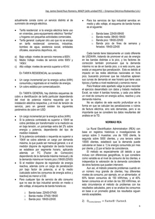Ing. Jaime David Ruiz Romero, MAEP (Jefe unidad PEC – Empresa Eléctrica Riobamba S.A.)
6
c. Haga click en la pequeña flecha negra del botón
“Suma de D.M…” en el cuadro “Σ valores” y haga
click en “Configuración de campo de valor…”
d. En la siguiente ventana escoja “Máx” en vez de
“Suma”, y haga click en “Aceptar”, y se mostrará la
nueva tabla con los datos ajustados a gusto
personal del usuario.
Ahora se puede observar que la tabla dinámica
muestra los datos de consumos y demandas máximas
por BANDA HORARIA, más para poder obtener los
datos en unidades facturables, hay que dividir estos
datos para 1000 (kWh y kW).
PLIEGO TARIFARIO ECUATORIANO
Primero es importante acotar que en [2] el
ARCONEL (Agencia de Regulación y Control de
Electricidad) establece que la tarifa del servicio
eléctrico se define en función del tipo de uso de la
energía en las instalaciones del cliente, lo que define
dos tarifas por tipo de uso y tres por nivel de voltaje,
además del servicio de alumbrado público que
actualmente consta como un servicio distinto al de
suministro de energía eléctrica.
 Tarifa residencial: si la energía eléctrica tiene uso
en viviendas, para equipamiento eléctrico “familiar”
u hogares con pequeñas actividades comerciales.
 Tarifa general: cualquier otro uso que no se encaje
en tarifa residencial: comercios, industrias,
bombeo de agua, asistencia social, entidades
oficiales, escenarios deportivos, etc.
a) Bajo voltaje: niveles de servicio menores a 600V.
b) Medio Voltaje: niveles de servicio entre 600V y
140kV.
c) Alto voltaje: niveles de servicio superior a 40 kV.
En TARIFA RESIDENCIAL se considera:
 Un cargo incremental por la energía activa (kWh)
consumida y registrada en el medidor de energía.
 Un cobro estático por comercialización.
En TARIFA GENERAL hay distintos esquemas de
cobro e identificación de tarifa particular dependiendo
del nivel de potencia máxima requerida por la
instalación eléctrica respectiva, y el nivel de tensión de
servicio, pero en general existen los siguientes
parámetros de cobro en USD:
 Un cargo incremental por la energía activa (kWh)
 Si la potencia contratada es superior a 10kW se
cobra pérdidas por transformador si la medición es
en baja tensión, un porcentaje extra del 2% sobre
energía y potencia, dependiendo del tipo de
medidor instalado
 Si la potencia contratada o requerida es superior a
10kW se cobra además un cargo por demanda
máxima, la que puede ser mensual general, o si el
medidor dispone de registrador de banda horaria
se establece por segmente horario, aplicando
además un FC (Factor de Corrección)
dependiendo de la demanda máxima mensual y de
la demanda máxima en horario pico (18h00-22h00)
 Si el medidor dispone de registrador de energía
reactiva, además corre un cargo de penalización
por bajo factor de potencia, si el fp medio
(calculado sobre los consumos de energía activa y
reactiva) es menor a 0.92.
 Para cualquier tipo de servicio de alto consumo
que no sea de tipo industrial servido en medio o
alto voltaje, el esquema de banda horaria es:
o Banda base: 22h00-07h00
o Banda media: 07h00-18h00
o Banda pico: 18h00-22h00
 Para los servicios de tipo industrial servidos en
medio y alto voltaje, el esquema de banda horaria
es el siguiente:
o Banda base: 22h00-08h00
o Banda media: 08h00-18h00
o Banda pico: 18h00-22h00
o Banda pico de fines de semana y
feriados: 18h00-22h00
Cada banda tiene básicamente un costo diferente
de USD/kWh, tratando de promover el uso de energía
en las bandas distintas a la pico, y los factores de
corrección también promueven que la demanda
máxima no se de en banda pico, o si esto ocurre, que
exista un esquema tipo penalización. Esto es debido al
impacto en las redes eléctricas nacionales en hora
pico, buscando promover que las industrias aplanen
 