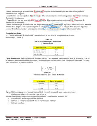 CALCULO	DE	DEMANDAS	
MATERIA:	INSTALCIONES	ELECTRICAS	INDUSTRIALES	I																																																																																																																							UMSS	
MAMANI	CALLISAYA	ANGEL	RODRIGO 
Para las luminarias fijas de iluminación incandescente, la potencia debe tomarse igual a la suma de las potencias
nominales de las lámparas:
- En ambientes con una superficie de hasta 6 m2 se debe considerar como mínimo una potencia de 60 W por punto de
iluminación incandescente
- Para ambientes con una superficie entre 6 m2 a 15 m2 se debe considerar como mínimo de 100 W por punto de
iluminación incandescente.
Para las luminarias fijas de iluminación con lámparas de descarga (Fluorescentes), la potencia debe considerar la potencia
nominal de la lámpara y los accesorios a partir de los datos del fabricante. Si no se conocen datos precisos, la potencia
nominal de las luminarias debe tenerse como mínimo 1.8 veces la potencia nominal de la lámpara en vatios.
Demandas máximas
a) La potencia instalada de iluminación y tomacorrientes se afectarán de los siguientes factores de
demanda (ver Tabla 1.3). 
Factor de demanda: Es la razón entre la demanda máxima y su carga total instalada en un lapso de tiempo (t). El factor
de demanda generalmente es menor que uno, y sólo es igual a la unidad cuando todos los aparatos conectados a la carga
están absorbiendo su potencia nominal.
Carga: El término carga, en el lenguaje habitual de la electrotécnica, puede tener varias acepciones:
• Conjunto de valores eléctricos que caracterizan la
solicitación a que está sometido un equipamiento eléctrico (transformador, máquina, etc.).
• Equipamiento eléctrico que absorbe potencia.
• Potencia (o corriente) transferida por un equipamiento eléctrico.
• Potencia instalada.
 