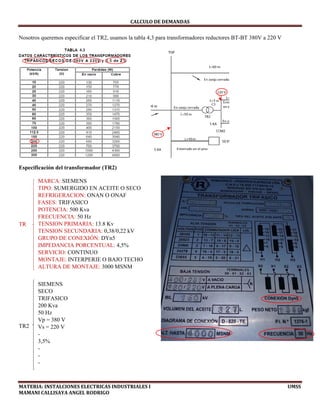 CALCULO	DE	DEMANDAS	
MATERIA:	INSTALCIONES	ELECTRICAS	INDUSTRIALES	I																																																																																																																							UMSS	
MAMANI	CALLISAYA	ANGEL	RODRIGO 
Nosotros queremos especificar el TR2, usamos la tabla 4,3 para transformadores reductores BT-BT 380V a 220 V
Especificación del transformador (TR2)
TR
TR2
MARCA: SIEMENS
TIPO: SUMERGIDO EN ACEITE O SECO
REFRIGERACION: ONAN O ONAF
FASES: TRIFASICO
POTENCIA: 500 Kva
FRECUENCIA: 50 Hz
TENSION PRIMARIA: 13.8 Kv
TENSION SECUNDARIA: 0,38/0,22 kV
GRUPO DE CONEXIÓN: DYn5
IMPEDANCIA PORCENTUAL: 4,5%
SERVICIO: CONTINUO
MONTAJE: INTERPERIE O BAJO TECHO
ALTURA DE MONTAJE: 3000 MSNM
 
SIEMENS
SECO
TRIFASICO
200 Kva
50 Hz
Vp = 380 V
Vs = 220 V
-
3,5%
-
-
-
 