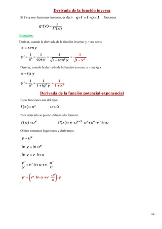 10
Si f y g son funciones inversas, es decir . Entonces
Derivada de la función inversa
Derivar, usando la derivada de la función inversa: y = arc sen x
Ejemplos:
Derivar, usando la derivada de la función inversa: y = arc tg x
Estas funciones son del tipo:
Derivada de la función potencial-exponencial
Para derivarla se puede utilizar esta fórmula:
O bien tomamos logaritmos y derivamos:
.
.
.
.
.
 